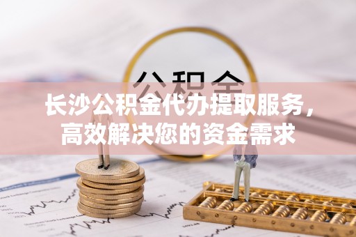 水磨沟长沙公积金代办提取服务，高效解决您的资金需求