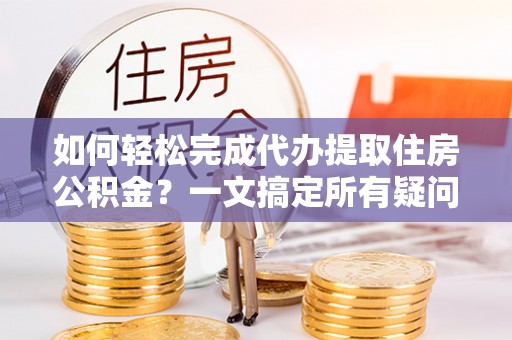 苍溪如何轻松完成代办提取住房公积金？一文搞定所有疑问