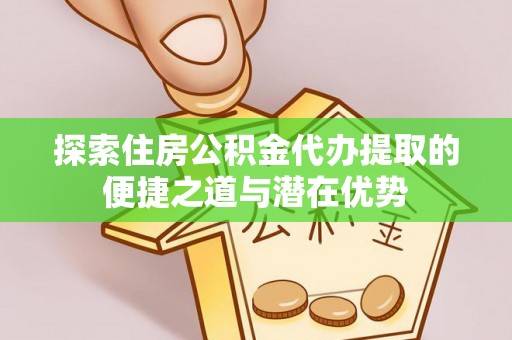邵阳探索住房公积金代办提取的便捷之道与潜在优势