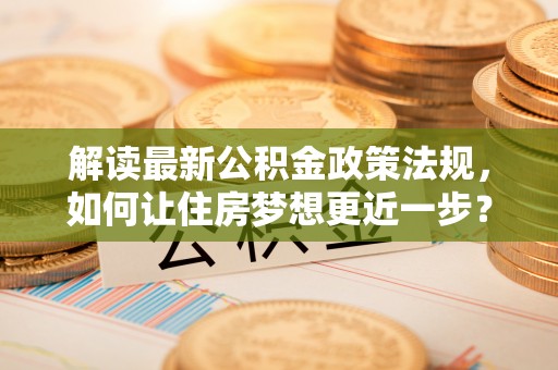 维西解读最新公积金政策法规，如何让住房梦想更近一步？