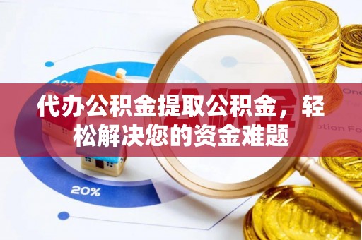 工业园区代办公积金提取公积金，轻松解决您的资金难题