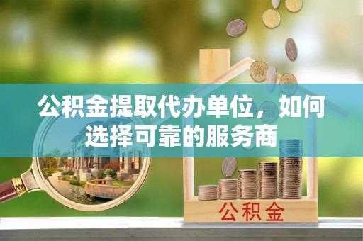 工业园区公积金提取代办单位，如何选择可靠的服务商