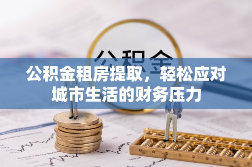 武陵源公积金租房提取，轻松应对城市生活的财务压力
