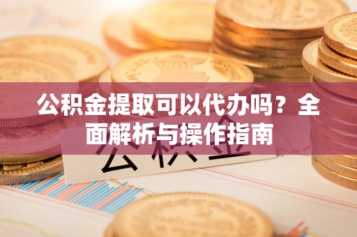 东城公积金提取可以代办吗？全面解析与操作指南