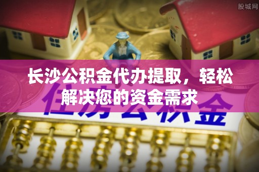 安龙长沙公积金代办提取，轻松解决您的资金需求