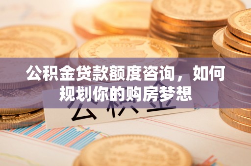 乡宁公积金贷款额度咨询，如何规划你的购房梦想