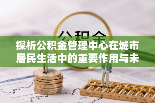 桐梓探析公积金管理中心在城市居民生活中的重要作用与未来发展趋势