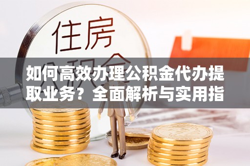 桓仁如何高效办理公积金代办提取业务？全面解析与实用指南
