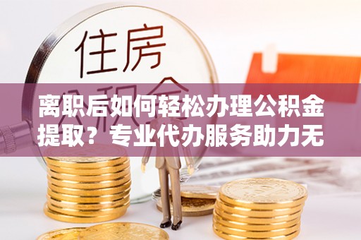 象州离职后如何轻松办理公积金提取？专业代办服务助力无忧