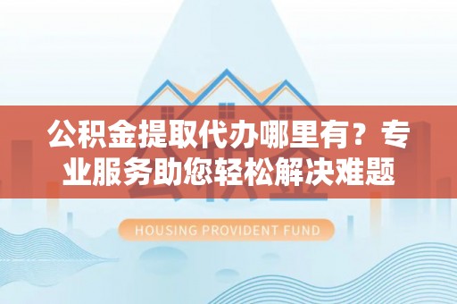 尤溪公积金提取代办哪里有？专业服务助您轻松解决难题