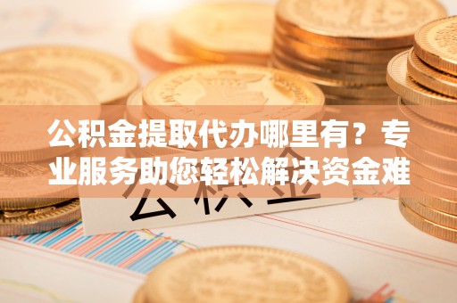 清新公积金提取代办哪里有？专业服务助您轻松解决资金难题