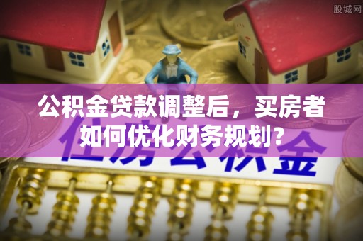 淮安公积金贷款调整后，买房者如何优化财务规划？