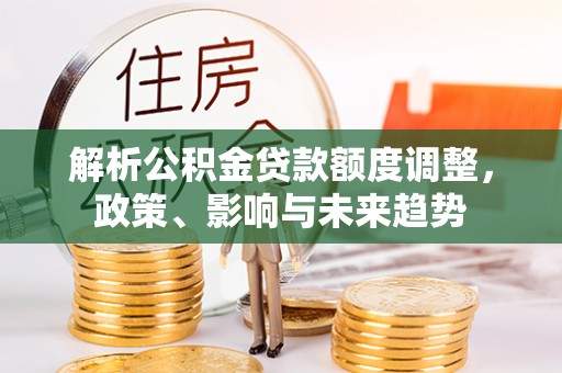 施秉解析公积金贷款额度调整，政策、影响与未来趋势