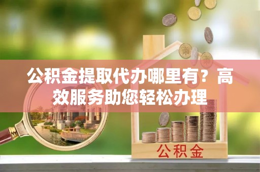太子河公积金提取代办哪里有？高效服务助您轻松办理
