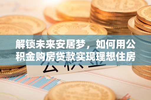 广宁解锁未来安居梦，如何用公积金购房贷款实现理想住房计划
