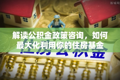 瓯海解读公积金政策咨询，如何最大化利用你的住房基金