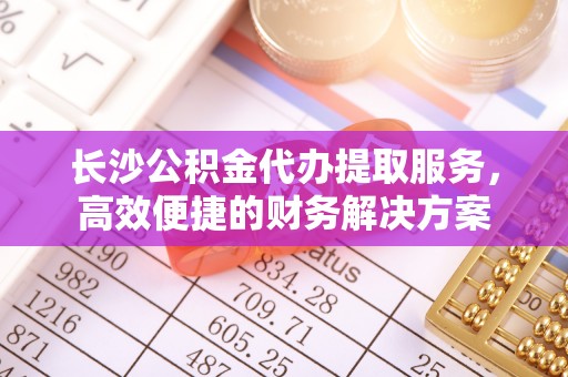 吉县长沙公积金代办提取服务，高效便捷的财务解决方案