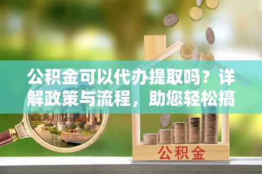 邵阳公积金可以代办提取吗？详解政策与流程，助您轻松搞定！