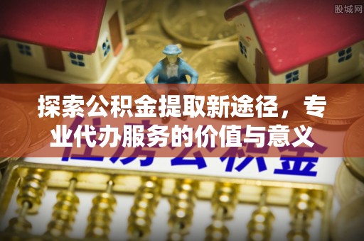 兰州探索公积金提取新途径，专业代办服务的价值与意义