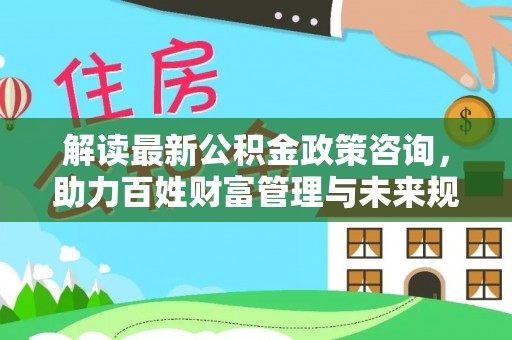 沙河解读最新公积金政策咨询，助力百姓财富管理与未来规划
