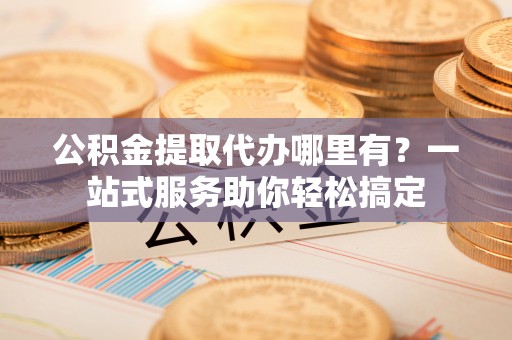 普洱公积金提取代办哪里有？一站式服务助你轻松搞定