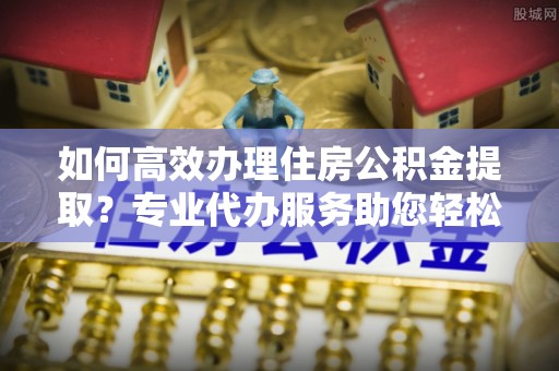 普洱如何高效办理住房公积金提取？专业代办服务助您轻松搞定