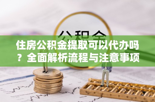 赤城住房公积金提取可以代办吗？全面解析流程与注意事项