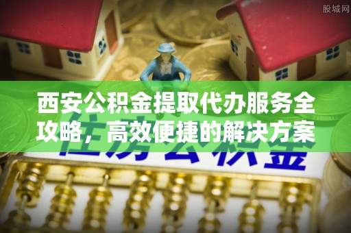 专属西安公积金提取代办服务全攻略，高效便捷的解决方案