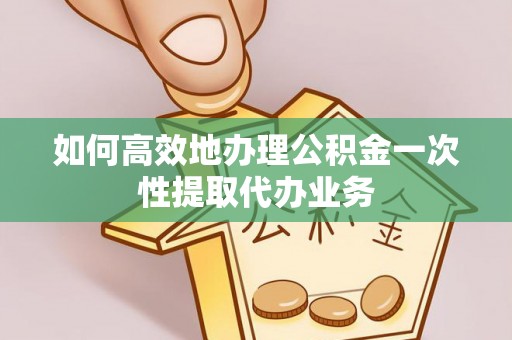 弋江如何高效地办理公积金一次性提取代办业务