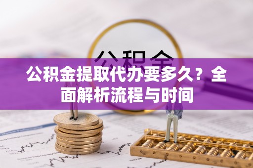 明水公积金提取代办要多久？全面解析流程与时间