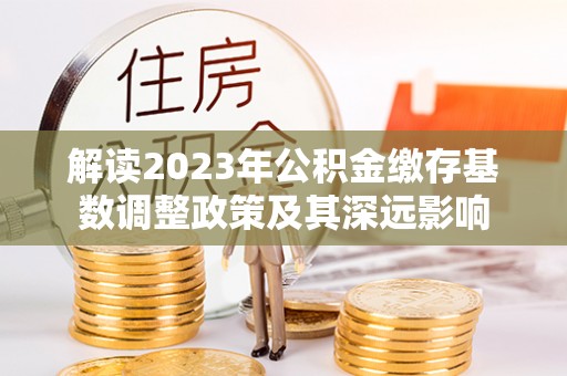 明水解读2023年公积金缴存基数调整政策及其深远影响