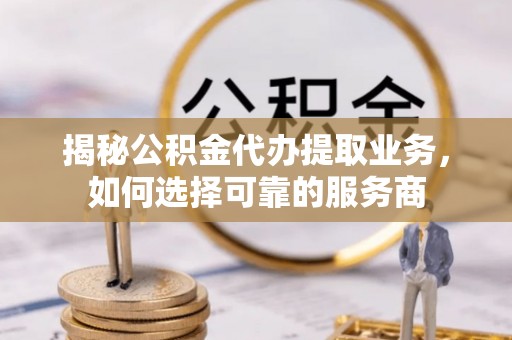 乡城揭秘公积金代办提取业务，如何选择可靠的服务商